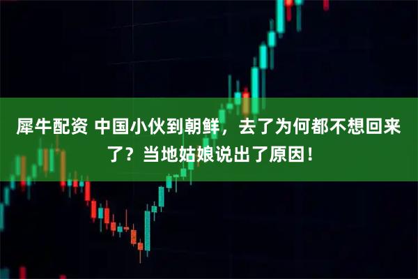 犀牛配资 中国小伙到朝鲜，去了为何都不想回来了？当地姑娘说出了原因！