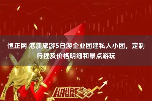 恒正网 港澳旅游5日游企业团建私人小团，定制行程及价格明细和景点游玩