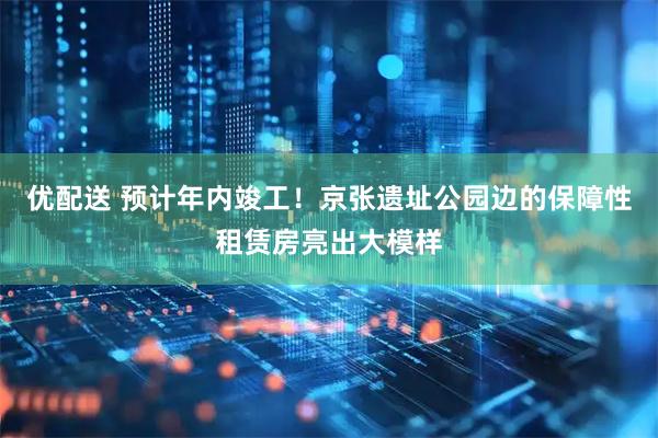 优配送 预计年内竣工!京张遗址公园边的保障性租赁房亮出大模样