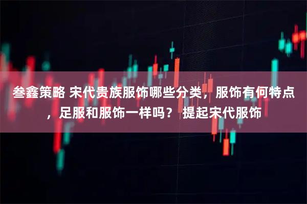 叁鑫策略 宋代贵族服饰哪些分类，服饰有何特点，足服和服饰一样吗？ 提起宋代服饰