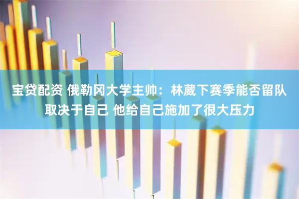 宝贷配资 俄勒冈大学主帅：林葳下赛季能否留队取决于自己 他给自己施加了很大压力