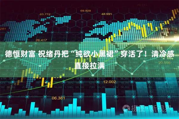 德恒财富 祝绪丹把“纯欲小黑裙”穿活了！清冷感直接拉满