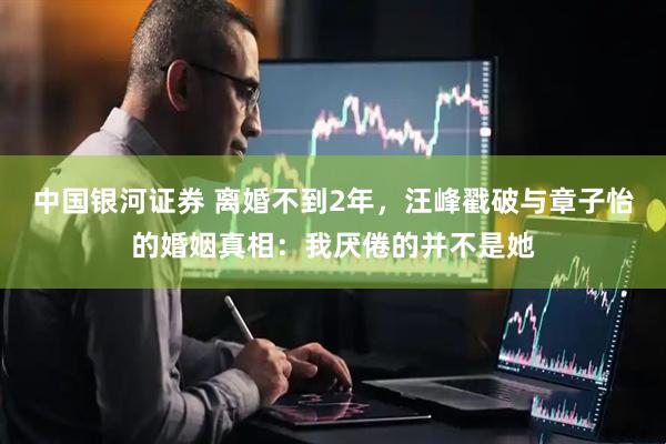中国银河证券 离婚不到2年，汪峰戳破与章子怡的婚姻真相：我厌倦的并不是她