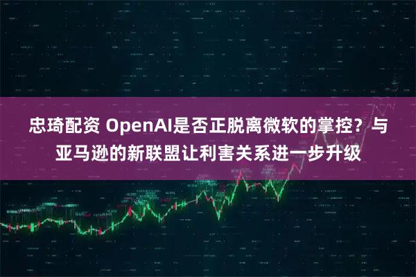 忠琦配资 OpenAI是否正脱离微软的掌控？与亚马逊的新联盟让利害关系进一步升级