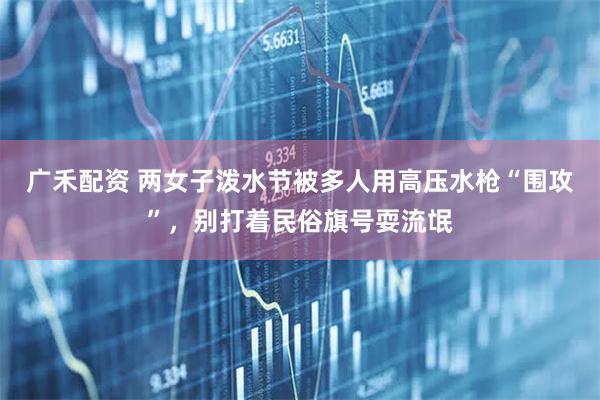 广禾配资 两女子泼水节被多人用高压水枪“围攻”，别打着民俗旗号耍流氓