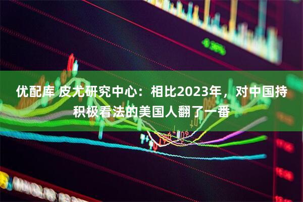 优配库 皮尤研究中心:相比2023年,对中国持积极看法的美国人翻了一番