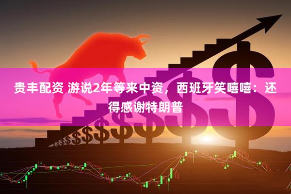 贵丰配资 游说2年等来中资，西班牙笑嘻嘻：还得感谢特朗普