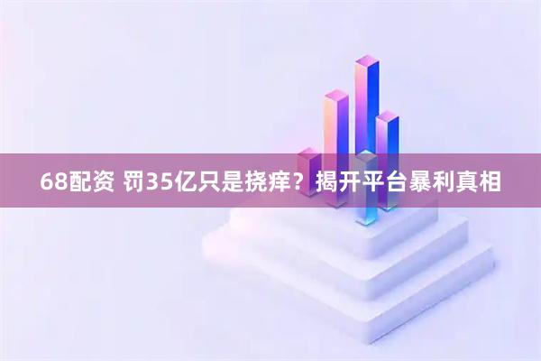 68配资 罚35亿只是挠痒？揭开平台暴利真相