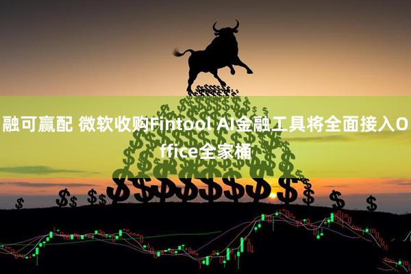 融可赢配 微软收购Fintool AI金融工具将全面接入Office全家桶