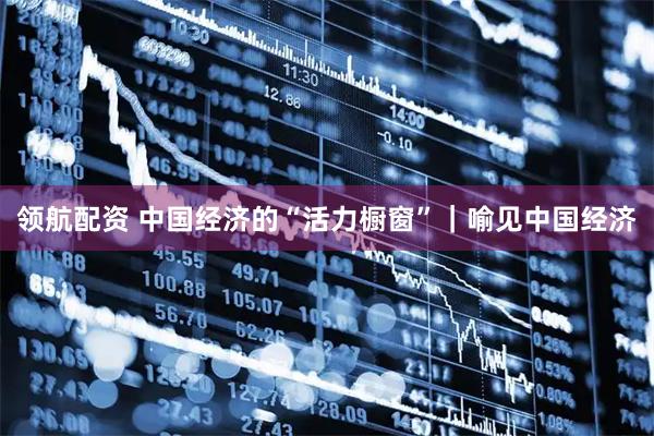 领航配资 中国经济的“活力橱窗”｜喻见中国经济