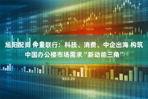旭阳配资 仲量联行：科技、消费、中企出海 构筑中国办公楼市场需求“新动能三角”