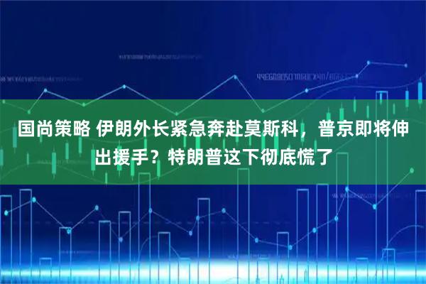 国尚策略 伊朗外长紧急奔赴莫斯科，普京即将伸出援手？特朗普这下彻底慌了