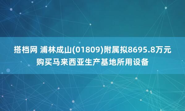 搭档网 浦林成山(01809)附属拟8695.8万元购买马来西亚生产基地所用设备