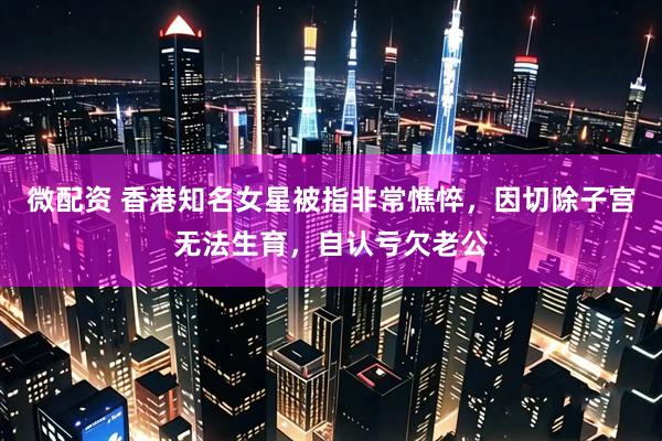 微配资 香港知名女星被指非常憔悴，因切除子宫无法生育，自认亏欠老公