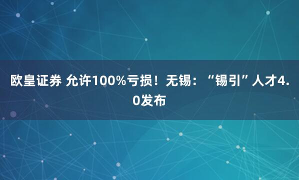欧皇证券 允许100%亏损！无锡：“锡引”人才4.0发布