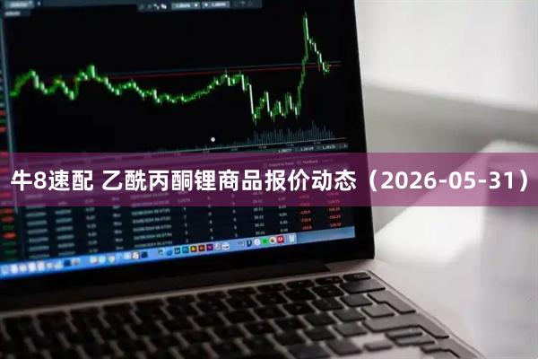 牛8速配 乙酰丙酮锂商品报价动态（2026-05-31）