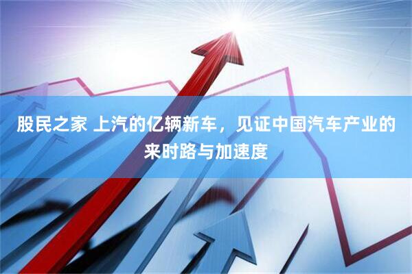 股民之家 上汽的亿辆新车，见证中国汽车产业的来时路与加速度