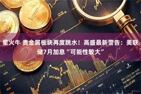 星火牛 贵金属板块再度跳水！高盛最新警告：美联储7月加息“可能性较大”