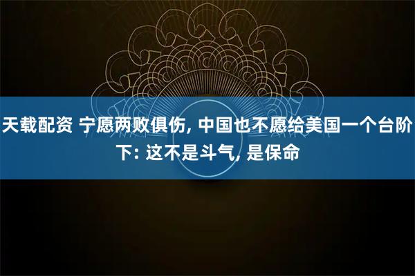 天载配资 宁愿两败俱伤, 中国也不愿给美国一个台阶下: 这不是斗气, 是保命