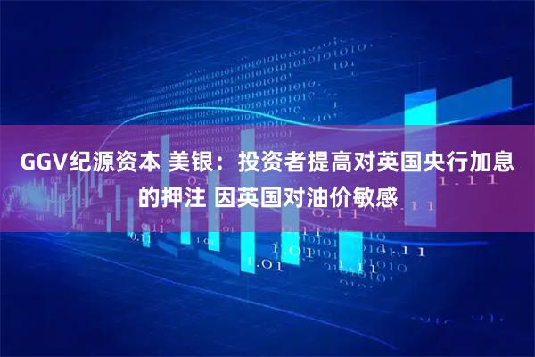 GGV纪源资本 美银：投资者提高对英国央行加息的押注 因英国对油价敏感