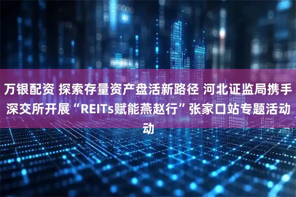 万银配资 探索存量资产盘活新路径 河北证监局携手深交所开展“REITs赋能燕赵行”张家口站专题活动