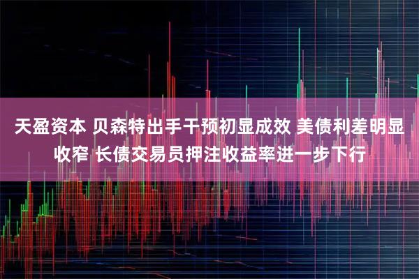 天盈资本 贝森特出手干预初显成效 美债利差明显收窄 长债交易员押注收益率进一步下行