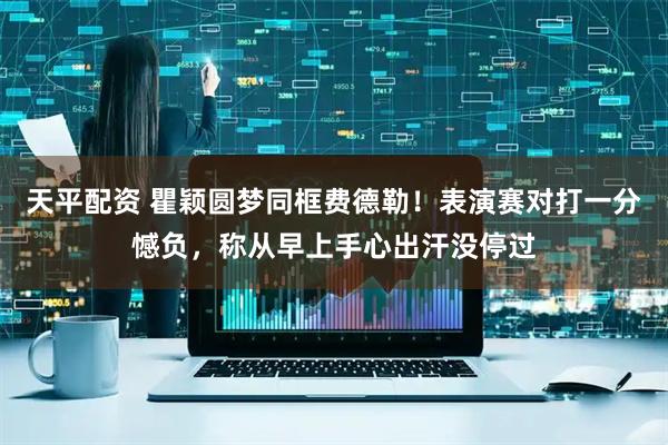天平配资 瞿颖圆梦同框费德勒！表演赛对打一分憾负，称从早上手心出汗没停过